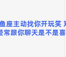 双鱼座主动找你开玩笑 双鱼座经常跟你聊天是不是喜欢你